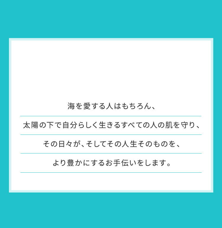 海を愛する人はもちろん、太陽の下で自分らしく生きるすべての人の肌を守り、その日々が、そしてその人生そのものを、より豊かにするお手伝いをします。